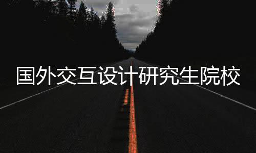 国外交互设计研究生院校有哪些？