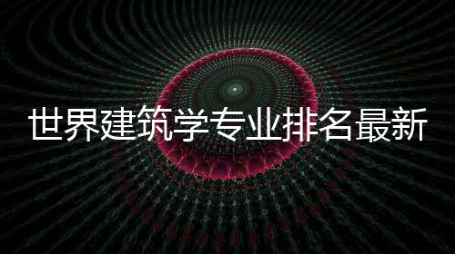 世界建筑学专业排名最新榜单!